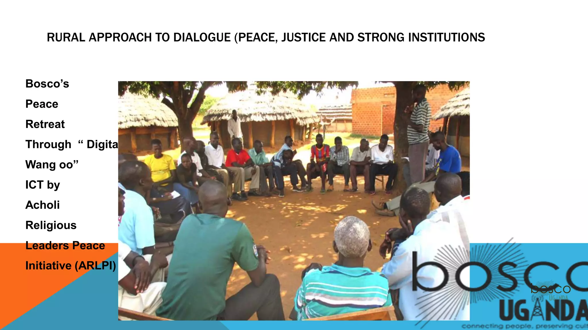 RURAL APPROACH TO DIALOGUE (PEACE, JUSTICE AND STRONG INSTITUTIONS
Bosco’s
Peace
Retreat
Through “ Digital
Wang oo”
ICT by
Acholi
Religious
Leaders Peace
Initiative (ARLPI)
 