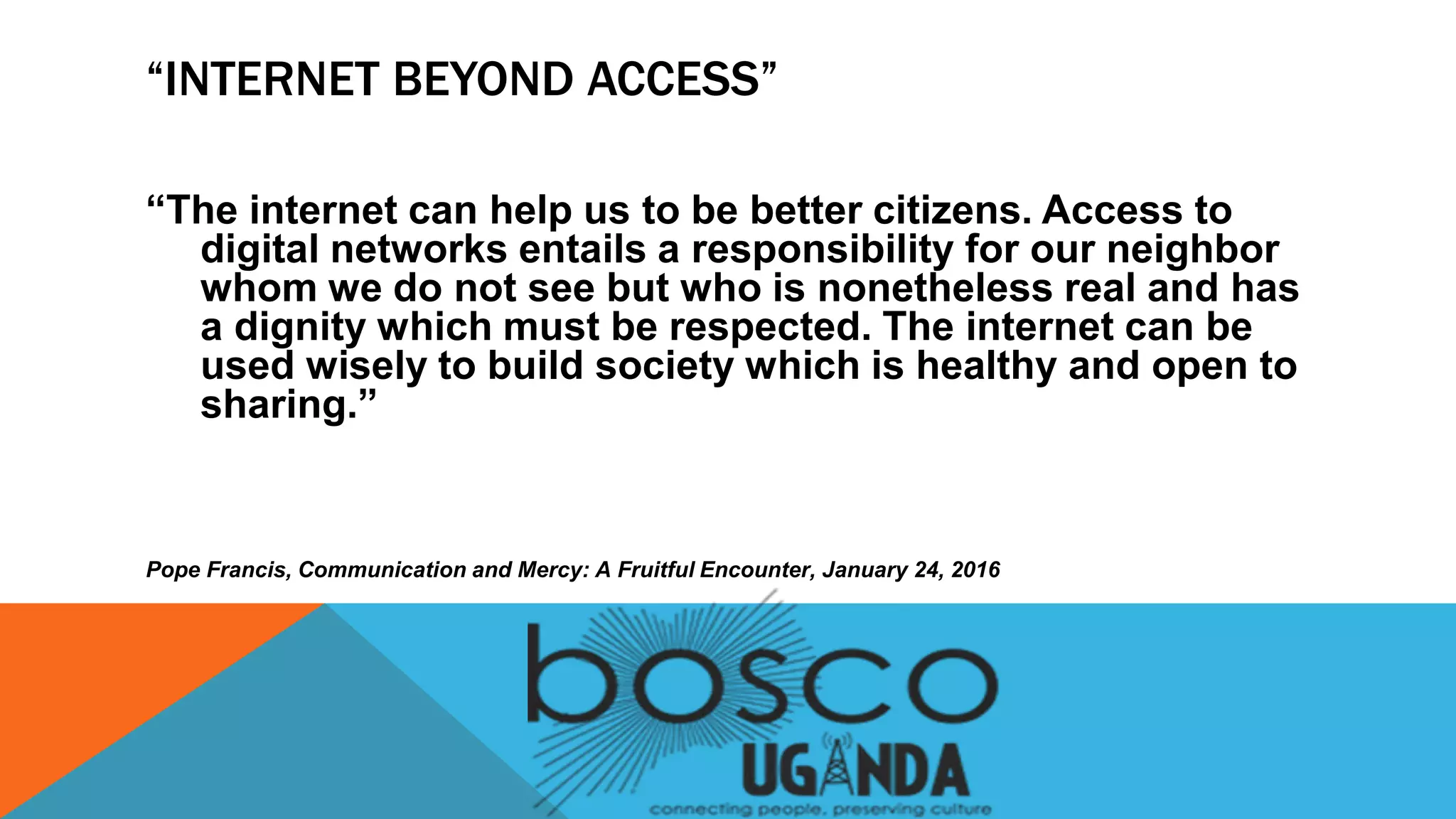 “INTERNET BEYOND ACCESS”
“The internet can help us to be better citizens. Access to
digital networks entails a responsibility for our neighbor
whom we do not see but who is nonetheless real and has
a dignity which must be respected. The internet can be
used wisely to build society which is healthy and open to
sharing.”
Pope Francis, Communication and Mercy: A Fruitful Encounter, January 24, 2016
 