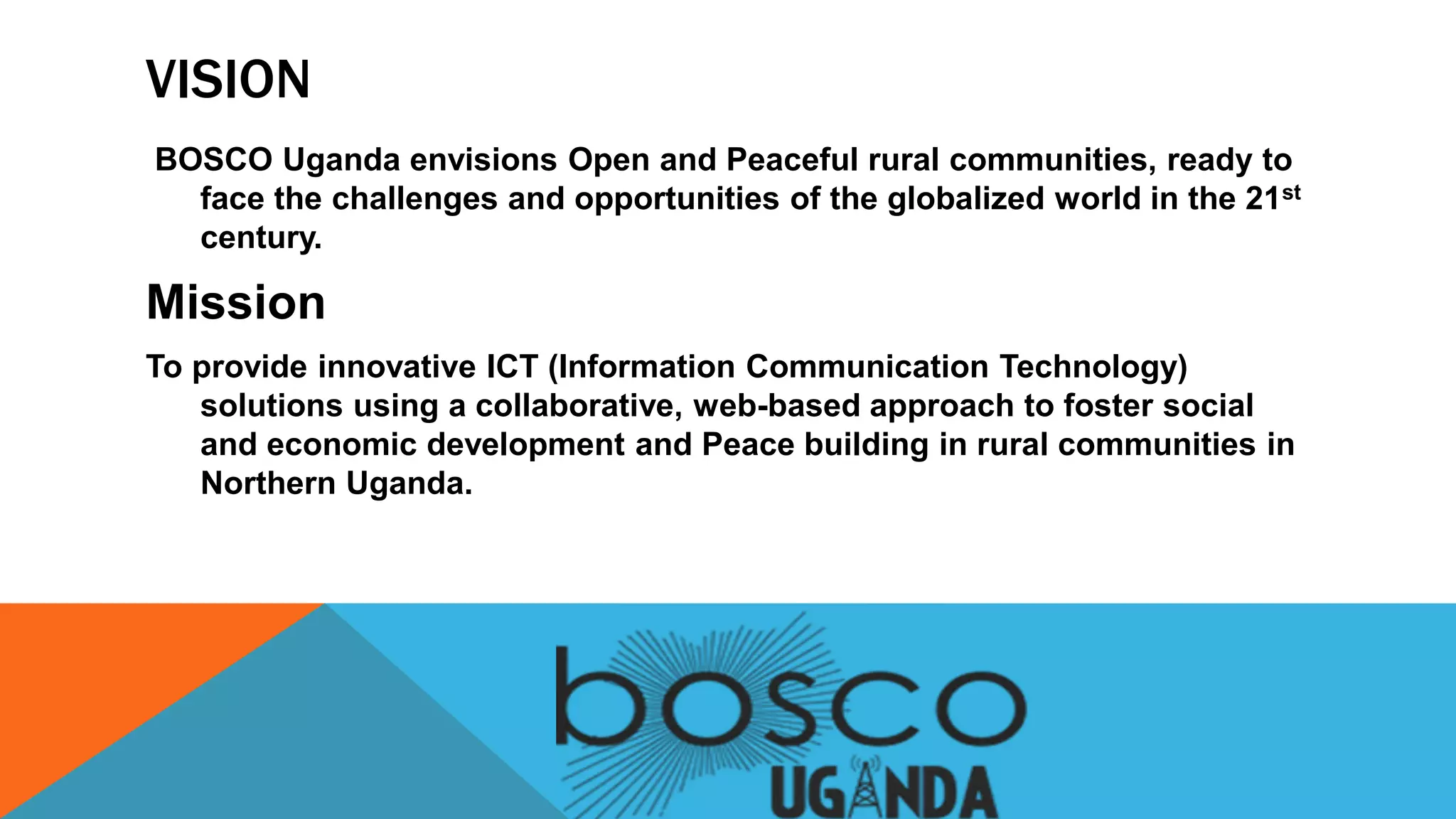 VISION
BOSCO Uganda envisions Open and Peaceful rural communities, ready to
face the challenges and opportunities of the globalized world in the 21st
century.
Mission
To provide innovative ICT (Information Communication Technology)
solutions using a collaborative, web-based approach to foster social
and economic development and Peace building in rural communities in
Northern Uganda.
 