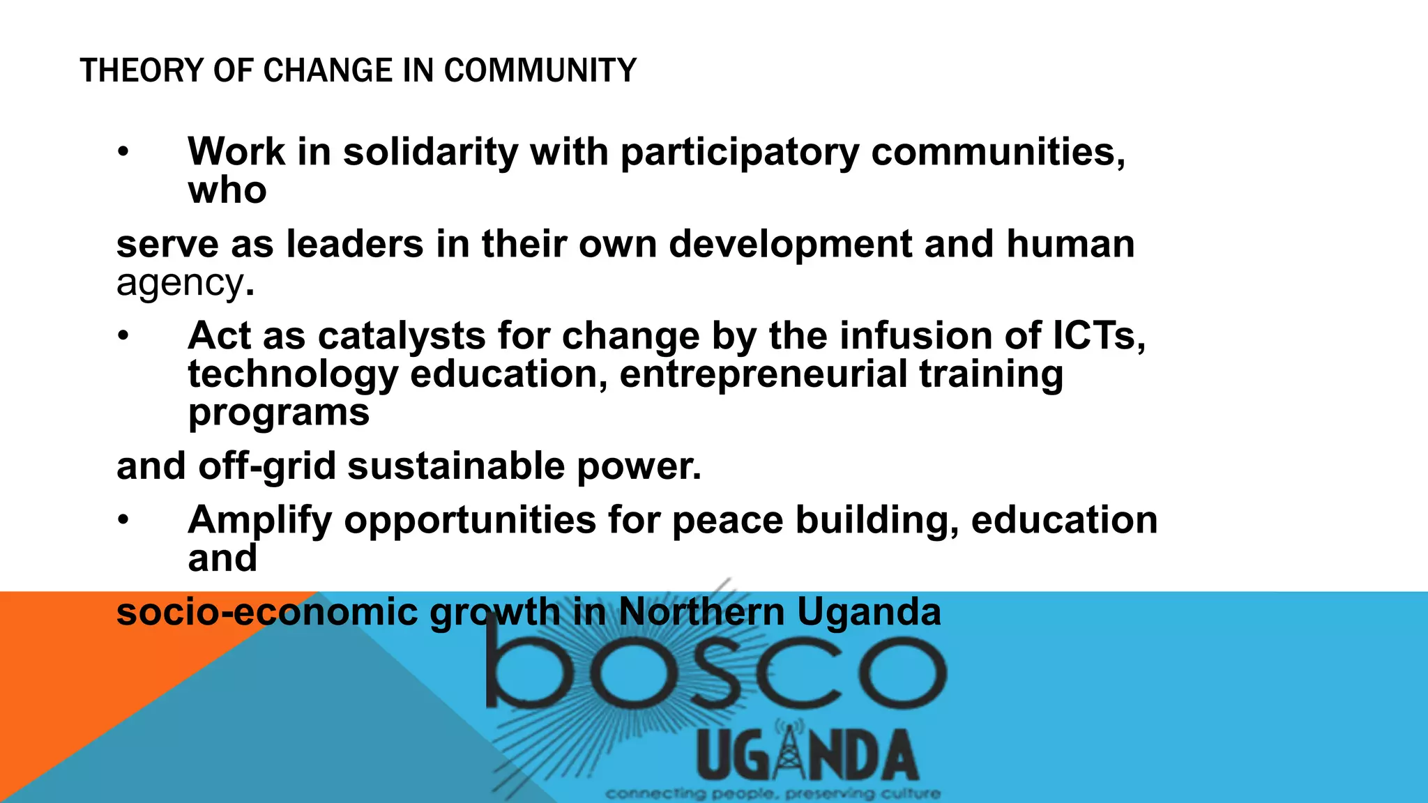 • Work in solidarity with participatory communities,
who
serve as leaders in their own development and human
agency.
• Act as catalysts for change by the infusion of ICTs,
technology education, entrepreneurial training
programs
and off-grid sustainable power.
• Amplify opportunities for peace building, education
and
socio-economic growth in Northern Uganda
THEORY OF CHANGE IN COMMUNITY
 