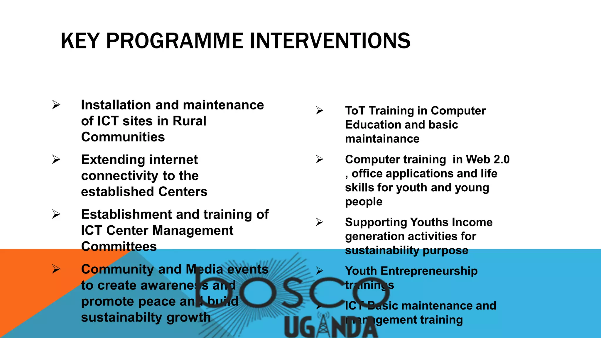  Installation and maintenance
of ICT sites in Rural
Communities
 Extending internet
connectivity to the
established Centers
 Establishment and training of
ICT Center Management
Committees
 Community and Media events
to create awareness and
promote peace and build
sustainabilty growth
 ToT Training in Computer
Education and basic
maintainance
 Computer training in Web 2.0
, office applications and life
skills for youth and young
people
 Supporting Youths Income
generation activities for
sustainability purpose
 Youth Entrepreneurship
trainings
 ICT Basic maintenance and
management training
KEY PROGRAMME INTERVENTIONS
 