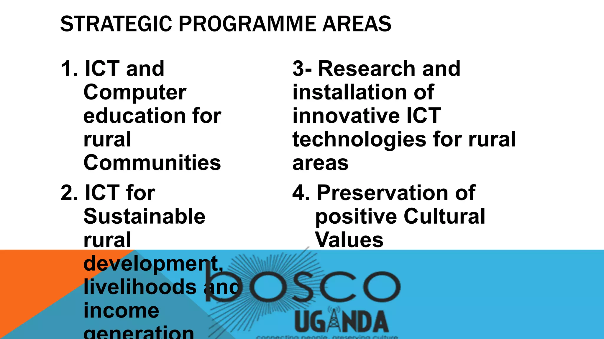 1. ICT and
Computer
education for
rural
Communities
2. ICT for
Sustainable
rural
development,
livelihoods and
income
3- Research and
installation of
innovative ICT
technologies for rural
areas
4. Preservation of
positive Cultural
Values
STRATEGIC PROGRAMME AREAS
 