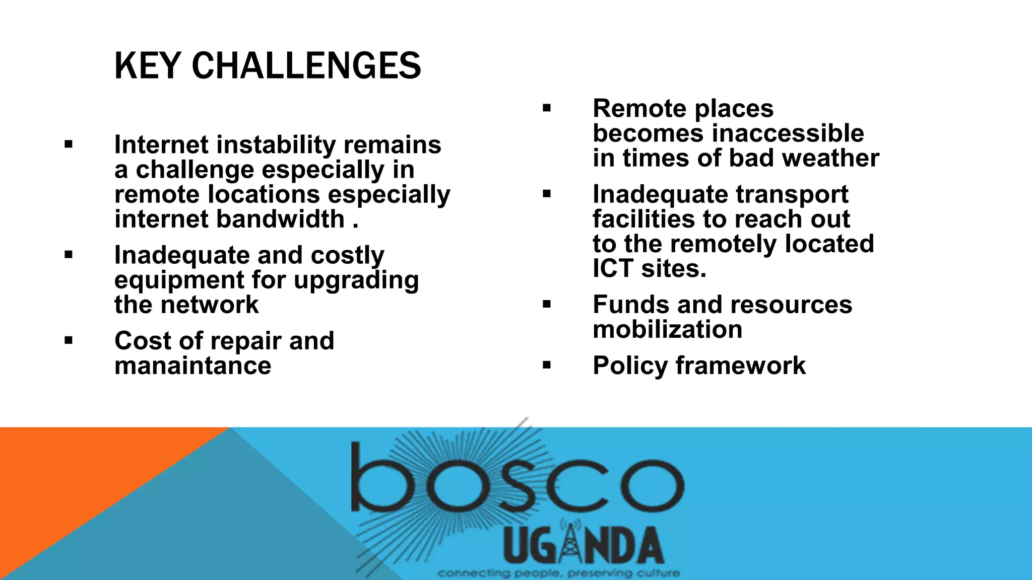  Internet instability remains
a challenge especially in
remote locations especially
internet bandwidth .
 Inadequate and costly
equipment for upgrading
the network
 Cost of repair and
manaintance
 Remote places
becomes inaccessible
in times of bad weather
 Inadequate transport
facilities to reach out
to the remotely located
ICT sites.
 Funds and resources
mobilization
 Policy framework
KEY CHALLENGES
 