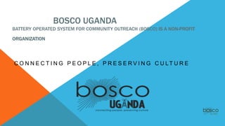 BOSCO UGANDA
BATTERY OPERATED SYSTEM FOR COMMUNITY OUTREACH (BOSCO) IS A NON-PROFIT
ORGANIZATION
C O N N E C T I N G P E O P L E , P R E S E R V I N G C U LT U R E
 