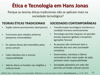 10
Ética e Tecnologia em Hans Jonas
Porque as teorias éticas tradicionais não se aplicam mais na
sociedade tecnológica?
JONAS, Hans. Technology and responsibility: Reflections on the new tasks of ethics. Social Research, p. 31-54, 1973.
TEORIAS ÉTICAS TRADICIONAIS
 Supõe valores permanentes (atemporais)
 Funcionam para relações próximas
(pequenas comunidades)
 Os valores éticos são entendidos pelos
senso comum
 Cada indivíduo tem a mesma
responsabilidade
 Valores éticos se fundam nas religiões e
culturas locais
SOCIEDADES CONTEMPORÂNEAS
 Transformação tecnológica transforma a
condição humana continuamente
 Tecnologia permite impactar em grandes
escalas espaciais (global) e temporais
(gerações futuras)
 As pessoas não conhecem bem a
extensão dos seus atos (sociedade
complexa)
 Governantes, cientistas e líderes
carismáticos têm maior poder de ação,
portanto maior responsabilidade
 Sociedade planetária em rede não
permite um fundo cultural comum
 