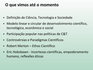 O que vimos até o momento
 Definição de Ciência, Tecnologia e Sociedade
 Modelo linear e circular de desenvolvimento científico,
tecnológico, econômico e social
 Participação popular nas políticas de C&T
 Controvérsias e Paradigmas Científicos
 Robert Merton – Ethos Científico
 Eric Hobsbawn - Incertezas científicas, empoderamento
humano, reflexões éticas
 
