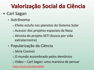 Valorização Social da Ciência
 Carl Sagan
• Astrônomo
o Efeito estufa nos planetas do Sistema Solar
o Acessor dos projetos espaciais da Nasa
o Ativista do projeto SETI (busca por vida
extraterrestre)
• Popularização da Ciência
o Série Cosmos
o O mundo assombrado pelos demônios
o Video – Carl Sagan: uma maneira de pensar
https://youtu.be/otZzznkXhjo
 