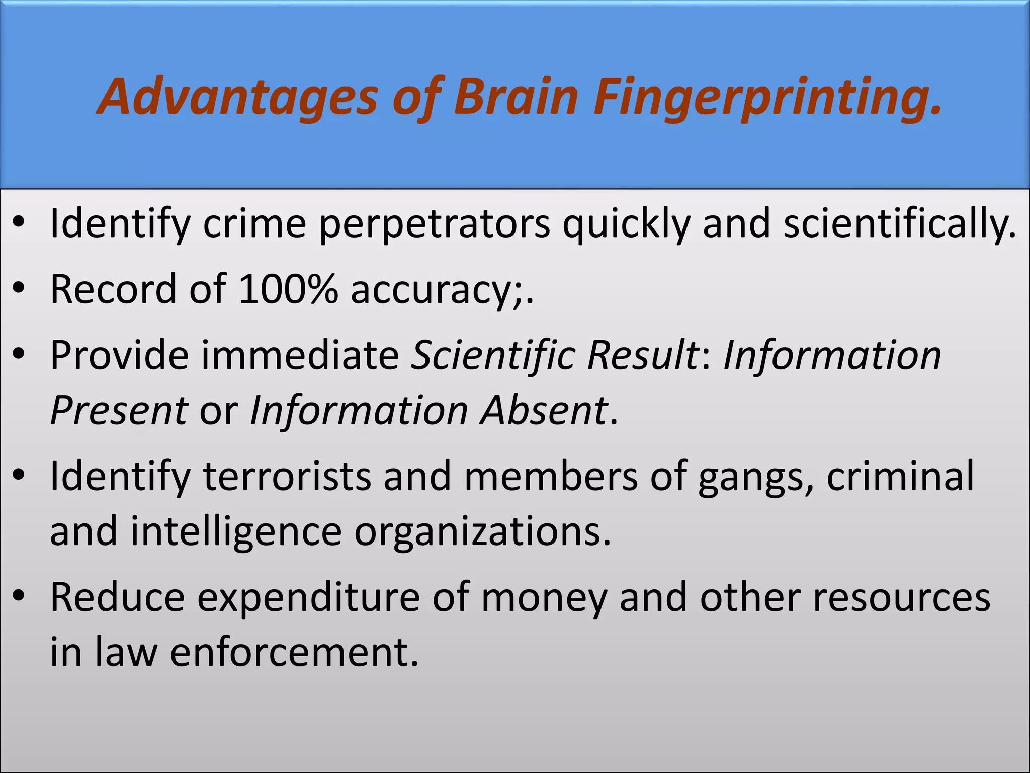 Advantages of Brain Fingerprinting.
• Identify crime perpetrators quickly and scientifically.
• Record of 100% accuracy;.
• Provide immediate Scientific Result: Information
Present or Information Absent.
• Identify terrorists and members of gangs, criminal
and intelligence organizations.
• Reduce expenditure of money and other resources
in law enforcement.
 