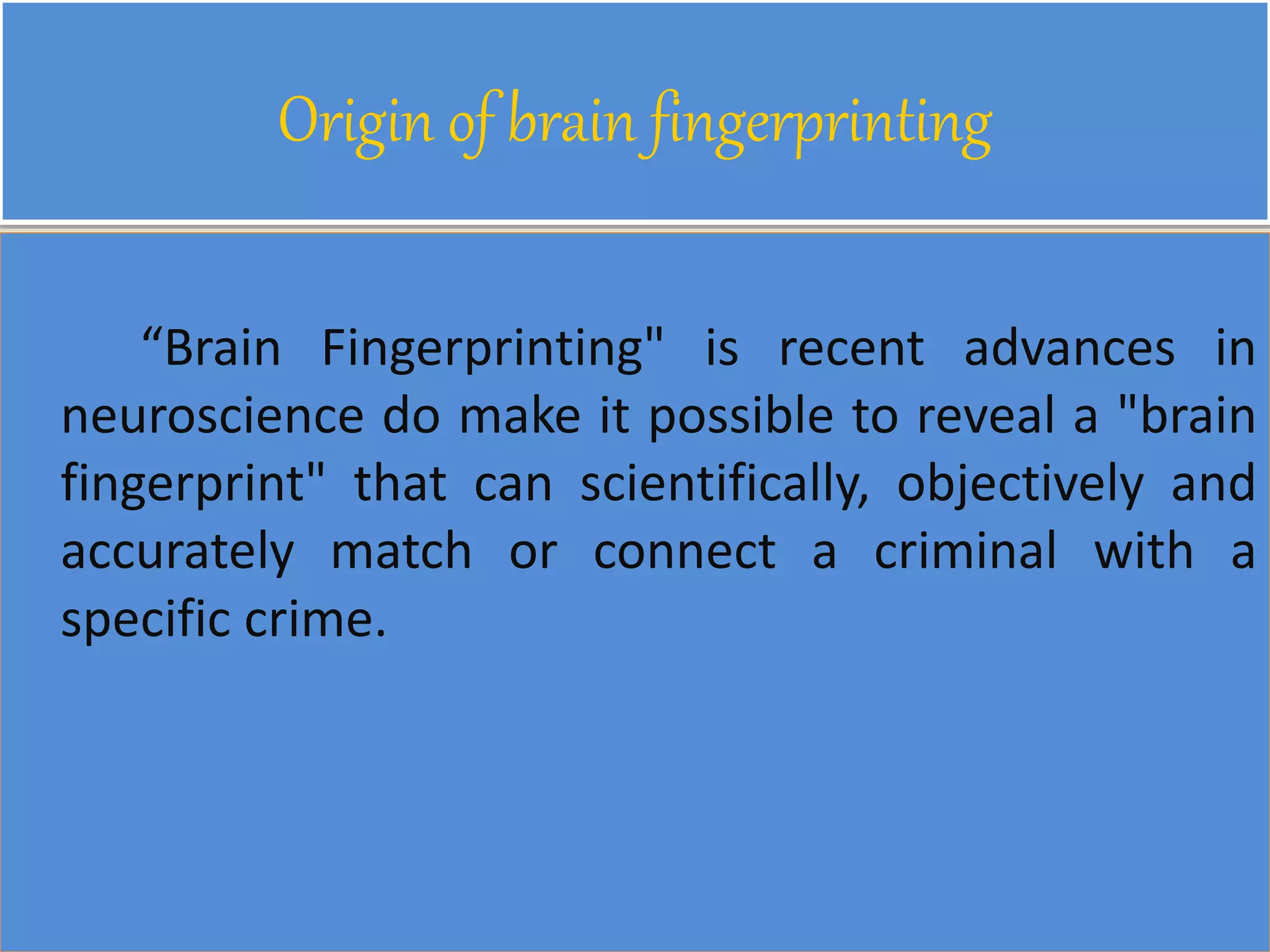 Origin of brain fingerprinting
“Brain Fingerprinting" is recent advances in
neuroscience do make it possible to reveal a "brain
fingerprint" that can scientifically, objectively and
accurately match or connect a criminal with a
specific crime.
 