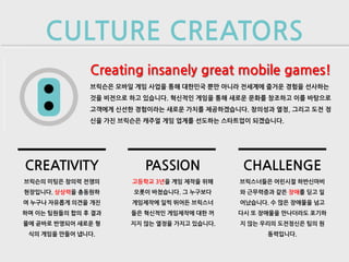 CULTURE CREATORS
               Creating insanely great mobile games!
               브릭슨은 모바일 게임 사업을 통해 대한민국 뿐만 아니라 전세계에 즐거운 경험을 선사하는
               것을 비전으로 하고 있습니다. 혁신적인 게임을 통해 새로운 문화를 창조하고 이를 바탕으로
               고객에게 신선한 경험이라는 새로운 가치를 제공하겠습니다. 창의성과 열정, 그리고 도전 정
               신을 가진 브릭슨은 캐주얼 게임 업계를 선도하는 스타트업이 되겠습니다.




CREATIVITY                PASSION             CHALLENGE
브릭슨의 미팅은 창의력 전쟁의       고등학교 3년을 게임 제작을 위해    브릭스너들은 어린시절 하반신마비
현장입니다. 상상력을 총동원하       오롯이 바쳤습니다. 그 누구보다     와 근무력증과 같은 장애를 딛고 일
여 누구나 자유롭게 의견을 개진      게임제작에 일찍 뛰어든 브릭스너     어났습니다. 수 많은 장애물을 넘고
하며 이는 팀원들의 합의 후 결과     들은 혁신적인 게임제작에 대한 꺼    다시 또 장애물을 만나더라도 포기하
물에 곧바로 반영되어 새로운 형      지지 않는 열정을 가지고 있습니다.   지 않는 우리의 도전정신은 팀의 원
 식의 게임을 만들어 냅니다.                                   동력입니다.
 