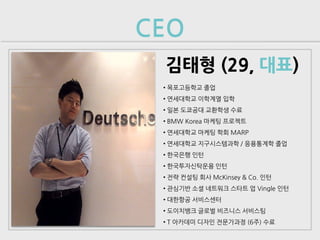 CEO
 김태형 (29, 대표)
 • 목포고등학교 졸업
 • 연세대학교 이학계열 입학
 • 일본 도쿄공대 교환학생 수료
 • BMW Korea 마케팅 프로젝트
 • 연세대학교 마케팅 학회 MARP
 • 연세대학교 지구시스템과학 / 응용통계학 졸업
 • 한국은행 인턴
 • 한국투자신탁운용 인턴
 • 전략 컨설팅 회사 McKinsey & Co. 인턴
 • 관심기반 소셜 네트워크 스타트 업 Vingle 인턴
 • 대한항공 서비스센터
 • 도이치뱅크 글로벌 비즈니스 서비스팀
 • T 아카데미 디자인 전문가과정 (6주) 수료
 
