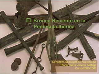 El  Bronce Reciente en la Península Ibérica Seminario Municipal de Arqueología Rincón de la Victoria. Málaga Curso 2008-2009 