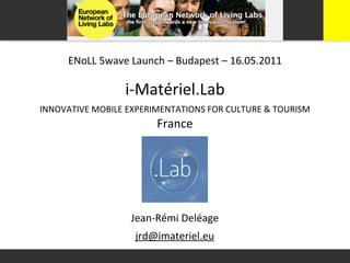 ENoLL	
  5wave	
  Launch	
  –	
  Budapest	
  –	
  16.05.2011

                       i-­‐Matériel.Lab
INNOVATIVE	
  MOBILE	
  EXPERIMENTATIONS	
  FOR	
  CULTURE	
  &	
  TOURISM
                                France




                        Jean-­‐Rémi	
  Deléage
                          jrd@imateriel.eu
 