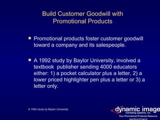 Build Customer Goodwill with Promotional Products Promotional products foster customer goodwill toward a company and its salespeople. A 1992 study by Baylor University, involved a textbook  publisher sending 4000 educators either: 1) a pocket calculator plus a letter, 2) a lower priced highlighter pen plus a letter or 3) a letter only. A 1992 study by Baylor University 