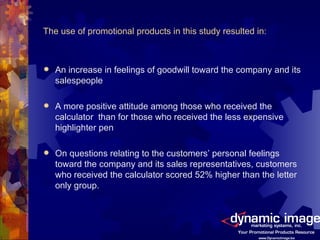The use of promotional products in this study resulted in: An increase in feelings of goodwill toward the company and its salespeople  A more positive attitude among those who received the calculator  than for those who received the less expensive highlighter pen On questions relating to the customers’ personal feelings toward the company and its sales representatives, customers who received the calculator scored 52% higher than the letter only group. 