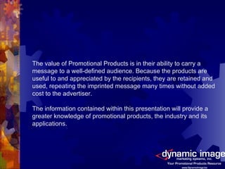 The value of Promotional Products is in their ability to carry a message to a well-defined audience. Because the products are useful to and appreciated by the recipients, they are retained and used, repeating the imprinted message many times without added cost to the advertiser. The information contained within this presentation will provide a greater knowledge of promotional products, the industry and its applications. 