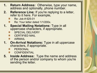 1. Return Address:  Otherwise, type your name, 
address and optionally, phone number.
2. Reference Line: If you're replying to a letter, 
refer to it here. For example, 
Re: Job # 625-01 
Re: Your letter dated 1/1/200x. 
1. Special Mailing Notations: Type in all 
uppercase characters, if appropriate.
SPECIAL DELIVERY 
CERTIFIED MAIL 
AIRMAIL 
1. On-Arrival Notations: Type in all uppercase 
characters, if appropriate.
PERSONAL 
CONFIDENTIAL
5. Inside Address:  Type the name and address 
of the person and/or company to whom you're 
sending the letter.
 