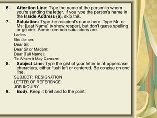 6. Attention Line: Type the name of the person to whom 
you're sending the letter. If you type the person's name in 
the Inside Address (6), skip this. 
7. Salutation: Type the recipient's name here. Type Mr. or 
Ms. [Last Name] to show respect, but don't guess spelling 
or gender. Some common salutations are 
Ladies: 
Gentlemen: 
Dear Sir: 
Dear Sir or Madam: 
Dear [Full Name]: 
To Whom it May Concern: 
8. Subject Line: Type the gist of your letter in all uppercase 
characters, either flush left or centered. Be concise on one 
line.
SUBJECT:  RESIGNATION 
LETTER OF REFERENCE 
JOB INQUIRY 
9. Body: Keep it brief and to the point.
 