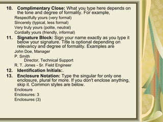 10. Complimentary Close: What you type here depends on 
the tone and degree of formality. For example, 
Respectfully yours (very formal) 
Sincerely (typical, less formal) 
Very truly yours (polite, neutral) 
Cordially yours (friendly, informal)
11. Signature Block: Sign your name exactly as you type it 
below your signature. Title is optional depending on 
relevancy and degree of formality. Examples are 
John Doe, Manager 
P. Smith
Director, Technical Support 
R. T. Jones - Sr. Field Engineer 
12. Identification Initials:. 
13. Enclosure Notation: Type the singular for only one 
enclosure, plural for more. If you don't enclose anything, 
skip it. Common styles are below. 
Enclosure 
Enclosures: 3 
Enclosures (3)
 