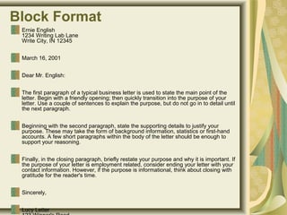 Block Format
Ernie English
1234 Writing Lab Lane
Write City, IN 12345 
March 16, 2001
Dear Mr. English: 
The first paragraph of a typical business letter is used to state the main point of the 
letter. Begin with a friendly opening; then quickly transition into the purpose of your 
letter. Use a couple of sentences to explain the purpose, but do not go in to detail until 
the next paragraph. 
Beginning with the second paragraph, state the supporting details to justify your 
purpose. These may take the form of background information, statistics or first-hand 
accounts. A few short paragraphs within the body of the letter should be enough to 
support your reasoning. 
Finally, in the closing paragraph, briefly restate your purpose and why it is important. If 
the purpose of your letter is employment related, consider ending your letter with your 
contact information. However, if the purpose is informational, think about closing with 
gratitude for the reader's time. 
Sincerely, 
Lucy Letter
 