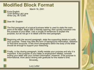 Modified Block Format
                                             March 16, 2001
Ernie English
1234 Writing Lab Lane
Write City, IN 12345 
Dear Mr. English: 
The first paragraph of a typical business letter is used to state the main 
point of the letter. Begin with a friendly opening; then quickly transition into 
the purpose of your letter. Use a couple of sentences to explain the 
purpose, but do not go in to detail until the next paragraph. 
Beginning with the second paragraph, state the supporting details to justify 
your purpose. These may take the form of background information, statistics 
or first-hand accounts. A few short paragraphs within the body of the letter 
should be enough to support your reasoning. 
Finally, in the closing paragraph, briefly restate your purpose and why it is 
important. If the purpose of your letter is employment related, consider 
ending your letter with your contact information. However, if the purpose is 
informational, think about closing with gratitude for the reader's time. 
                                      Sincerely, 
                                      Lucy Letter
 