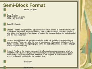 Semi-Block Format
March 16, 2001
Ernie English
1234 Writing Lab Lane
Write City, IN 12345
Dear Mr. English:
(Indent) The first paragraph of a typical business letter is used to state the main point
of the letter. Begin with a friendly opening; then quickly transition into the purpose of
your letter. Use a couple of sentences to explain the purpose, but do not go in to detail
until the next paragraph.
(Indent) Beginning with the second paragraph, state the supporting details to justify
your purpose. These may take the form of background information, statistics or first-
hand accounts. A few short paragraphs within the body of the letter should be enough
to support your reasoning.
(Indent) Finally, in the closing paragraph, briefly restate your purpose and why it is
important. If the purpose of your letter is employment related, consider ending your
letter with your contact information. However, if the purpose is informational, think
about closing with gratitude for the reader's time.
Sincerely,
Lucy Letter
 