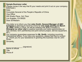 Sample Business Letter
(Please revise it the way that fit your needs and print it out on your company
letterhead.)
Date:
Consulate General of the People’s Republic of China
Visa Office
500 Shatto Place, 3rd. Floor
Los Angeles, CA 90020
Dear Sir/Madam:
This letter is to inform you that John Smith, General Manager of ABC
Company is planning to travel to China for one week starting on March
18, 2005. While in China, he will be meeting with XYZ Company in
Shanghai (or other city) to explore business and trade opportunities (or
sign contract, form partnership and joint-venture project, service equipment,
etc.).
Our company guarantees expenses for Mr. Smith, including round-trip
international airfare. If you have any questions, please feel free to contact
us. Thank you for your assistance in granting this business visa for John
Smith.
Sincerely,
________________ (signature)
Name of official
Title
Phone #
 