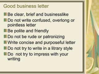 Good business letter
Be clear, brief and businesslike
Do not write confused, overlong or
pointless letter
Be polite and friendly
Do not be rude or patronizing
Write concise and purposeful letter
Do not try to write in a litrary style
Do not try to impress with your
writing
 