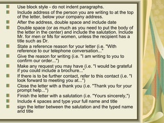 Use block style - do not indent paragraphs.
Include address of the person you are writing to at the top
of the letter, below your company address.
After the address, double space and include date
Double space (or as much as you need to put the body of
the letter in the center) and include the salutation. Include
Mr. for men or Ms for women, unless the recipient has a
title such as Dr.
State a reference reason for your letter (i.e. "With
reference to our telephone conversation..."
Give the reason for writing (i.e. "I am writing to you to
confirm our order...")
Make any request you may have (i.e. "I would be grateful
if you could include a brochure..."
If there is to be further contact, refer to this contact (i.e. "I
look forward to meeting you at...")
Close the letter with a thank you (i.e. "Thank you for your
prompt help...")
Finish the letter with a salutation (i.e. "Yours sincerely,")
Include 4 spaces and type your full name and title
sign the letter between the salutation and the typed name
and title
 