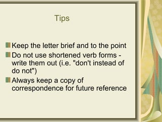 Tips
Keep the letter brief and to the point
Do not use shortened verb forms -
write them out (i.e. "don't instead of
do not")
Always keep a copy of
correspondence for future reference
 