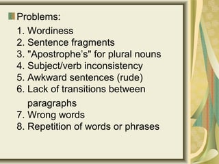 Problems:
1. Wordiness
2. Sentence fragments
3. "Apostrophe’s" for plural nouns
4. Subject/verb inconsistency
5. Awkward sentences (rude)
6. Lack of transitions between
paragraphs
7. Wrong words
8. Repetition of words or phrases
 