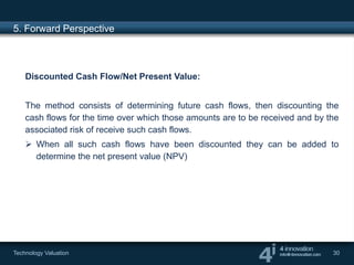 5. Forward Perspective



    Discounted Cash Flow/Net Present Value:


    The method consists of determining future cash flows, then discounting the
    cash flows for the time over which those amounts are to be received and by the
    associated risk of receive such cash flows.
     When all such cash flows have been discounted they can be added to
      determine the net present value (NPV)




Technology Valuation                                                            30
 