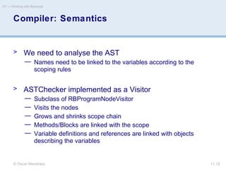 © Oscar Nierstrasz
ST — Working with Bytecode
11.12
Compiler: Semantics
> We need to analyse the AST
— Names need to be linked to the variables according to the
scoping rules
> ASTChecker implemented as a Visitor
— Subclass of RBProgramNodeVisitor
— Visits the nodes
— Grows and shrinks scope chain
— Methods/Blocks are linked with the scope
— Variable definitions and references are linked with objects
describing the variables
 