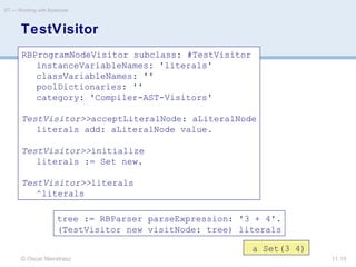 © Oscar Nierstrasz
ST — Working with Bytecode
11.15
TestVisitor
RBProgramNodeVisitor subclass: #TestVisitor
instanceVariableNames: 'literals'
classVariableNames: ''
poolDictionaries: ''
category: 'Compiler-AST-Visitors'
TestVisitor>>acceptLiteralNode: aLiteralNode
literals add: aLiteralNode value.
TestVisitor>>initialize
literals := Set new.
TestVisitor>>literals
^literals
tree := RBParser parseExpression: '3 + 4'.
(TestVisitor new visitNode: tree) literals
a Set(3 4)
 