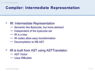 © Oscar Nierstrasz
ST — Working with Bytecode
11.16
Compiler: Intermediate Representation
> IR: Intermediate Representation
— Semantic like Bytecode, but more abstract
— Independent of the bytecode set
— IR is a tree
— IR nodes allow easy transformation
— Decompilation to RB AST
> IR is built from AST using ASTTranslator:
— AST Visitor
— Uses IRBuilder
 