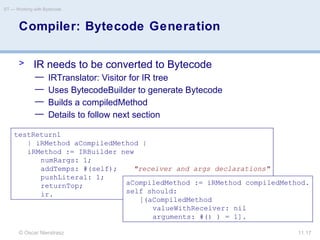 © Oscar Nierstrasz
ST — Working with Bytecode
11.17
Compiler: Bytecode Generation
> IR needs to be converted to Bytecode
— IRTranslator: Visitor for IR tree
— Uses BytecodeBuilder to generate Bytecode
— Builds a compiledMethod
— Details to follow next section
testReturn1
| iRMethod aCompiledMethod |
iRMethod := IRBuilder new
numRargs: 1;
addTemps: #(self); "receiver and args declarations"
pushLiteral: 1;
returnTop;
ir.
aCompiledMethod := iRMethod compiledMethod.
self should:
[(aCompiledMethod
valueWithReceiver: nil
arguments: #() ) = 1].
 