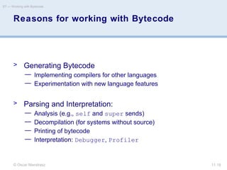 © Oscar Nierstrasz
ST — Working with Bytecode
11.19
Reasons for working with Bytecode
> Generating Bytecode
— Implementing compilers for other languages
— Experimentation with new language features
> Parsing and Interpretation:
— Analysis (e.g., self and super sends)
— Decompilation (for systems without source)
— Printing of bytecode
— Interpretation: Debugger, Profiler
 
