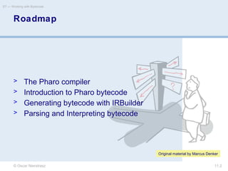 © Oscar Nierstrasz
ST — Working with Bytecode
11.2
Roadmap
> The Pharo compiler
> Introduction to Pharo bytecode
> Generating bytecode with IRBuilder
> Parsing and Interpreting bytecode
Original material by Marcus Denker
 