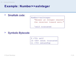 © Oscar Nierstrasz
ST — Working with Bytecode
11.23
> Smalltalk code:
> Symbolic Bytecode
Example: Number>>asInteger
Number>>asInteger
"Answer an Integer nearest
the receiver toward zero."
^self truncated
9 <70> self
10 <D0> send: truncated
11 <7C> returnTop
 