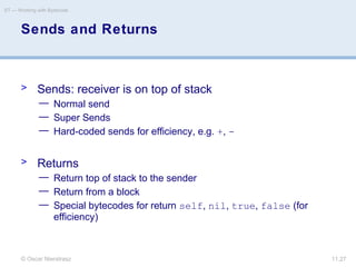 © Oscar Nierstrasz
ST — Working with Bytecode
11.27
Sends and Returns
> Sends: receiver is on top of stack
— Normal send
— Super Sends
— Hard-coded sends for efficiency, e.g. +, -
> Returns
— Return top of stack to the sender
— Return from a block
— Special bytecodes for return self, nil, true, false (for
efficiency)
 