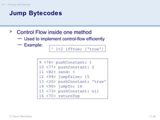 © Oscar Nierstrasz
ST — Working with Bytecode
11.28
> Control Flow inside one method
— Used to implement control-flow efficiently
— Example:
Jump Bytecodes
9 <76> pushConstant: 1
10 <77> pushConstant: 2
11 <B2> send: <
12 <99> jumpFalse: 15
13 <20> pushConstant: 'true'
14 <90> jumpTo: 16
15 <73> pushConstant: nil
16 <7C> returnTop
^ 1<2 ifTrue: ['true']
 