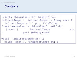 © Oscar Nierstrasz
ST — Working with Bytecode
11.32
Contexts
inject: thisValue into: binaryBlock |
indirectTemps | indirectTemps := Array new: 1.
indirectTemps at: 1 put: thisValue.
" was nextValue := thisValue." self do:
[:each | indirectTemps at:
1 put: (binaryBlock
value: (indirectTemps at: 1)
value: each)]. ^indirectTemps at: 1
 
