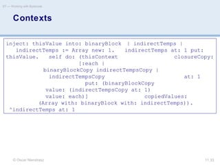 © Oscar Nierstrasz
ST — Working with Bytecode
11.33
Contexts
inject: thisValue into: binaryBlock | indirectTemps |
indirectTemps := Array new: 1. indirectTemps at: 1 put:
thisValue. self do: (thisContext closureCopy:
[:each |
binaryBlockCopy indirectTempsCopy |
indirectTempsCopy at: 1
put: (binaryBlockCopy
value: (indirectTempsCopy at: 1)
value: each)] copiedValues:
(Array with: binaryBlock with: indirectTemps)).
^indirectTemps at: 1
 
