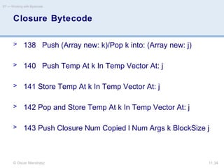 © Oscar Nierstrasz
ST — Working with Bytecode
11.34
> 138 Push (Array new: k)/Pop k into: (Array new: j)
> 140 Push Temp At k In Temp Vector At: j
> 141 Store Temp At k In Temp Vector At: j
> 142 Pop and Store Temp At k In Temp Vector At: j
> 143 Push Closure Num Copied l Num Args k BlockSize j
Closure Bytecode
 