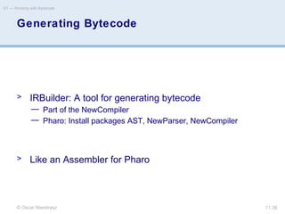 © Oscar Nierstrasz
ST — Working with Bytecode
11.36
Generating Bytecode
> IRBuilder: A tool for generating bytecode
— Part of the NewCompiler
— Pharo: Install packages AST, NewParser, NewCompiler
> Like an Assembler for Pharo
 