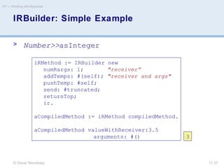 © Oscar Nierstrasz
ST — Working with Bytecode
11.37
IRBuilder: Simple Example
> Number>>asInteger
iRMethod := IRBuilder new
numRargs: 1; "receiver”
addTemps: #(self); "receiver and args"
pushTemp: #self;
send: #truncated;
returnTop;
ir.
aCompiledMethod := iRMethod compiledMethod.
aCompiledMethod valueWithReceiver:3.5
arguments: #() 3
 