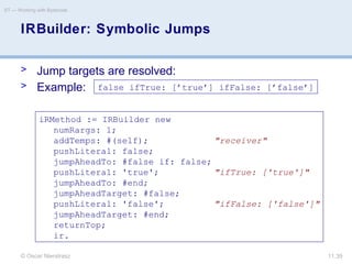 © Oscar Nierstrasz
ST — Working with Bytecode
11.39
IRBuilder: Symbolic Jumps
> Jump targets are resolved:
> Example:
iRMethod := IRBuilder new
numRargs: 1;
addTemps: #(self); "receiver"
pushLiteral: false;
jumpAheadTo: #false if: false;
pushLiteral: 'true'; "ifTrue: ['true']"
jumpAheadTo: #end;
jumpAheadTarget: #false;
pushLiteral: 'false'; "ifFalse: ['false']"
jumpAheadTarget: #end;
returnTop;
ir.
false ifTrue: [’true’] ifFalse: [’false’]
 