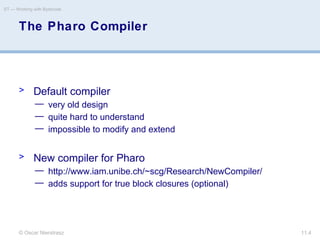 © Oscar Nierstrasz
ST — Working with Bytecode
11.4
The Pharo Compiler
> Default compiler
— very old design
— quite hard to understand
— impossible to modify and extend
> New compiler for Pharo
— http://www.iam.unibe.ch/~scg/Research/NewCompiler/
— adds support for true block closures (optional)
 