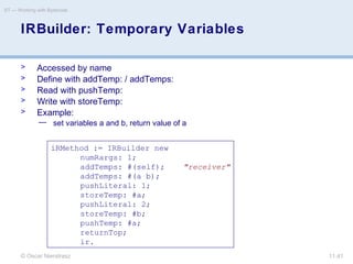 © Oscar Nierstrasz
ST — Working with Bytecode
11.41
IRBuilder: Temporary Variables
> Accessed by name
> Define with addTemp: / addTemps:
> Read with pushTemp:
> Write with storeTemp:
> Example:
— set variables a and b, return value of a
iRMethod := IRBuilder new
numRargs: 1;
addTemps: #(self); "receiver"
addTemps: #(a b);
pushLiteral: 1;
storeTemp: #a;
pushLiteral: 2;
storeTemp: #b;
pushTemp: #a;
returnTop;
ir.
 