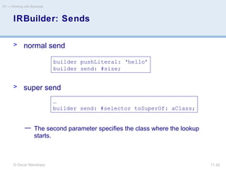 © Oscar Nierstrasz
ST — Working with Bytecode
11.42
> normal send
> super send
— The second parameter specifies the class where the lookup
starts.
IRBuilder: Sends
builder pushLiteral: ‘hello’
builder send: #size;
…
builder send: #selector toSuperOf: aClass;
 